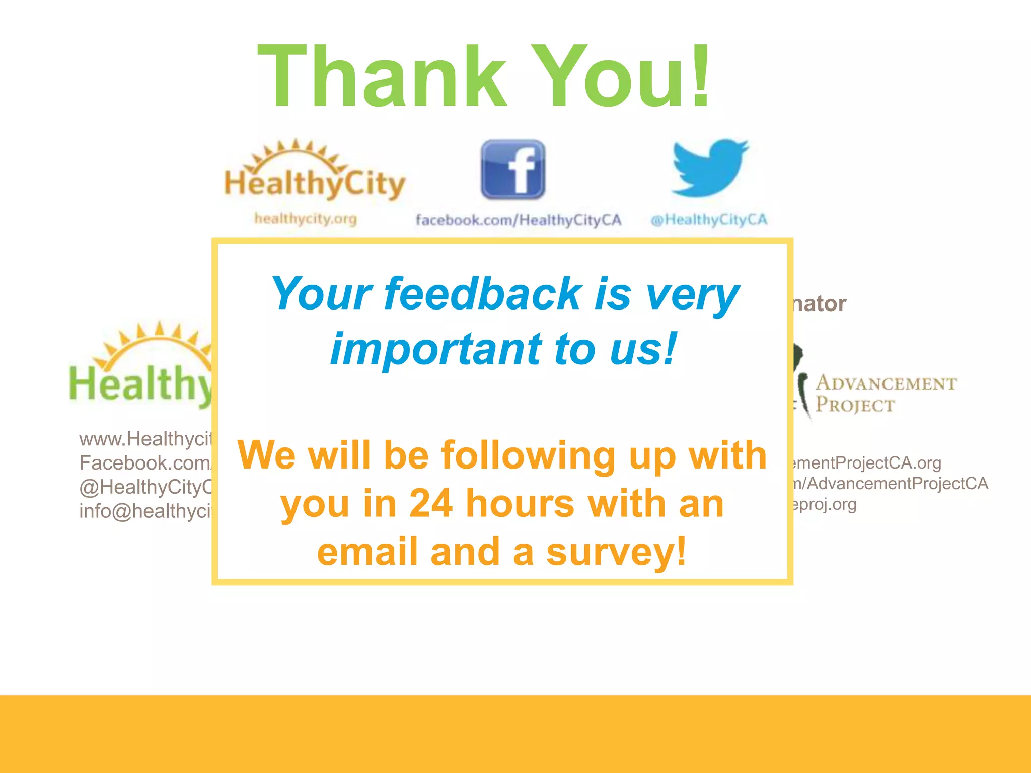 www.Healthycity.org
Facebook.com/HealthyCityCA
@HealthyCityCA
info@healthycity.org
www.AdvancementProjectCA.org
Facebook.com/AdvancementProjectCA
info@advanceproj.org
Training & Communications Coordinator
Thank You!
Your feedback is very
important to us!
We will be following up with
you in 24 hours with an
email and a survey!
 