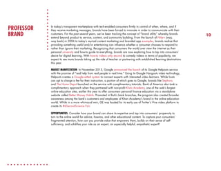 PROFESSOR
BRAND

In today’s transparent marketplace with tech-enabled consumers firmly in control of when, where, and if
they receive marketing messages, brands have been forced to innovate in order to communicate with their
customers. For the past several years, we’ve been tracking the concept of “brand utility” whereby brands
extend beyond product to service, content, and community building. From the launch of Nike+ (way,
way back) in 2006 to today’s myriad content marketing and branded app examples, brands realize that
providing something useful and/or entertaining can influence whether a consumer chooses to respond to
rather than ignore their marketing. Recognizing that consumers the world over view the internet as their
personal university and how-to guide to everything, brands are now exploring how to tap into consumers’
desire for digital learning. With how-to videos only second to comedy videos in terms of popularity, we
expect to see more brands taking up the role of teacher or partnering with established learning destinations
this year.
MARKET MANIFESTATION: In November 2013, Google announced the launch of its Google Helpouts service
with the promise of “real help from real people in real time.” Using its Google Hangouts video technology,
Helpouts creates a Google-vetted system to connect experts with interested video learners. While hosts
can opt to charge a fee for their instruction, a portion of which goes to Google, brands like Sephora
and The Home Depot launched on the service with complimentary tutorials. Bank of America also took a
complimentary approach when they partnered with non-profit Khan Academy, one of the web’s largest
online education sites, earlier this year to offer consumers personal finance education via a standalone
website called Better Money Habits. Promoted in BoA’s bank branches, the program also created broader
awareness among the bank’s customers and employees of Khan Academy’s brand in the online education
world. While in a more whimsical vein, GE was lauded for its early use of Twitter’s Vine video platform to
create its #6SecondScience Fair.
OPPORTUNITIES: Consider how your brand can share its expertise and tap into consumers’ propensity to
turn to the online world for advice, how-tos, and other educational content. To capture your consumers’
fragmented attention, how can you provide value that empowers them, builds on their sense of selfsufficiency, and solidifies your role as an expert, an especially helpful, empathetic expert?

10

 