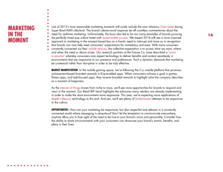 MARKETING
IN THE
MOMENT

Lists of 2013’s most memorable marketing moments will surely include the now infamous Oreo tweet during
Super Bowl XLVII’s blackout. The brand’s eleven-word response set off countless commentaries about the
need for real-time marketing. Unfortunately, the buzz also led to far too many examples of brands pursuing
the perfectly timed pop culture tweet with questionable success. We expect 2014 will see a more nuanced
approach to marketing in the moment based less on a frantic need to interrupt and more so in recognition
that brands can now help meet consumers’ expectations for immediacy and ease. With more consumers
constantly connected via their mobile devices, the collective expectation is to access what we want, where
and when the need or desire arises. Our research partners at the Futures Co. have described a “pivot
to passive” whereby consumers now expect technology to deliver benefits and content seamlessly in
environments that are responsive to our presence and preferences. Such a dynamic demands that marketing
be contextual rather than disruptive in order to be truly effective.
MARKET MANIFESTATION: In the mobile gaming space, we’re following the Kiip mobile platform that promises
achievement-based branded rewards in Kiip-enabled apps. When consumers achieve a goal in games,
fitness apps, and task-focused apps, they receive branded rewards to highlight what the company describes
as a moment of happiness.
As the internet of things moves from niche to mass, we’ll see more opportunities for brands to respond and
react in the moment. Our Retail BFF trend highlights the advances many retailers are already implementing
in order to make the store environment more responsive. This year, we’re expecting more applications of
Apple’s iBeacon technology to this end. And yes, we’ll see plenty of Twitter-based attempts to be responsive
to the culture.
OPPORTUNITIES: How can your marketing be responsive, but also respectful and relevant in a constantly
connected world where messaging is ubiquitous? Don’t let the temptation to communicate everywhere,
anytime allow you to lose sight of the need to be true to your brand’s voice and personality. Consider how
the ability to share micro-moments with your consumers can showcase your brand’s smarts, benefits, and
place in their lives.

14

 