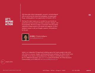 LET’S
INSPIRE
ACTION

With these eight cultural, demographic, economic, and technological
shifts at work across the culture and marketplace, we expect great
things, including plenty of new opportunities, for brands in 2014.

23

We hope this report inspires you to consider how your brands are
positioned to act and succeed with today’s consumers, shoppers, and
businesspeople. We’d love to begin a conversation about the specific
implications of these trends for your brands and categories. So don’t
hesitate to contact us with your thoughts, questions, and predictions
for the year.

LIZ AVILES, VP Market Intelligence
lizaviles@upshotmail.com

Upshot is an independent Chicago-based marketing agency that inspires people to take action
with a focus on consumer, shopper, and business-to-business marketing. Our clients include Procter
& Gamble, Crown Imports, Subway Restaurants, New Balance, and Kraft Foods, to name a
few. For additional information, visit upshot.net or contact Kristie Ritchie, VP of New Business &
Communications, at 312.895.6151 or kristieritchie@upshotmail.com.
inspire action

350 N Orleans

•

5th Floor

•

Chicago, IL

•

60654

312 • 943 • 0900

upshot.net

 