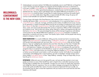 MILLENNIALS:
CONTENTMENT
IS THE NEW COOL

Underemployed, narcissistic slackers! Did Millennials immediately come to mind? Well, let’s not forget that
it wasn’t that long ago that the zeitgeist was obsessed with those feckless kids known as Generation X.
In this year’s countless articles and blog rants, Millennials became the latest generation to experience the
collective cultural scorn of their generational predecessors, namely Boomers and the formerly and similarly
attacked Gen Xers. Opinion remains split between those who believe Millenials are doomed to a life of
disappointment in a world that doesn’t reward them for merely showing up and those who predict they’ll
reshape the world into a better place. Regardless, at approximately 80 million strong, this group will
continue to both befuddle and captivate the marketplace next year.
Coming of age at the height of the Great Recession, they continue to face a variety of economic challenges
including high levels of debt, underemployment, and unemployment. It’s no surprise that they’re rejecting
a linear life trajectory where job, marriage, and family are the markers of adulthood and success. Success
for this generation is instead increasingly defined more by the accumulation of experiences and a desire to
live a happier life than their stressed-out parents. Even their constant and fluid use of digital tools to record,
share, curate, and communicate demonstrates their priority on experience. Millions of their shared photos
are invitations to say, “look at what we’re doing, eating, listening to, making, and experiencing right now.”
And look at what we love. The same technology that powers all that sharing of experiences and real-time
communication has also allowed Millennials to embrace a sharing economy based less on traditional
approaches to ownership and more on access. Think Spotify, Zipcar, Airbnb, and the popular bike sharing
programs emerging in major U.S. cities.
MARKET MANIFESTATION: As a result of Millenials’ shifting priorities, brands have had to innovate how they
appeal to the largest generation in American history. Challenged to sell them cars, auto brands like Dodge
and Hyundai have experimented with new tactics like crowd-sourced purchasing, while ads from Honda
feature a “Leap List” spotlighting the adventures that await them when they own their Gen Y friendly CRV
before they actually “settle down.” Food brands and restaurants are focused on enticing them with new
flavors and experiences. Employers are trying to offer the right balance to employees who want both the
recognition they’re accustomed to and the flexibility to “punch out” and get to the good stuff. Fashion brands
like Urban Outfitters and Under Armour are inviting their Millennial shoppers to showcase their unique take
on fashion across the brands’ social media in a lo-fi and authentic manner. And finally, for an example of
a brand that’s acknowledging their current frustrations, but with an empathetic message of hope, look to
Johnny Walker’s new global iteration of their “Keep Walking” campaign. Things are tough today, but you
have the grit to achieve your dreams.
OPPORTUNITIES: Millennials were not to be ignored this year, and next year they promise to rise to even
greater prominence as more of them benefit from what is hoped to be a continually improving economy
and they begin to establish their own households. Consider how your brand can respect their aspirations
and indulge their desire for experience. How can you deliver messages and programs that help them to
achieve their goals and reflect their notions of success and sense of optimism? And most crucially, are
you providing ways for them to share their experiences with your brand via the visual tools that mark their
interactions with friends?

04

 