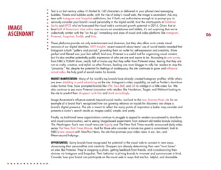 IMAGE
ASCENDANT

Text is so last century unless it’s limited to 140 characters or delivered in your phone’s text messaging
bubbles. Tweets and bubbles aside, with the rise of today’s visual web, the image is ascendant. Ask any
teen with Instagram and Snapchat addictions, but if that’s not authoritative enough to to prompt you to
seriously consider your brand’s visual personality in the digital world, trust the smarty-pants at Goldman
Sachs and KPCB who’ve forecasted the visual web’s continued growth potential in 2014. Given that at
least half of Americans’ time online now occurs on smartphones and tablets, it’s not surprising that we’re
collectively smitten with the “on the go” immediacy and ease of visual and video platforms like Instagram,
Pinterest, Snapchat, Tumblr, and Vine.
These platforms provide not only entertainment and diversion, but they also allow us to create visual
versions of our digital identities. MTV Insights’ recent research about teens’ use of social media revealed that
Instagram is both “gallery and journal,” providing them an outlet for self-expression and creativity. (How
perfect and filtered was your last selfie?) And sure, Pinterest is a useful tool for organizing visual content,
but it’s also another potentially public expression of who we are and aspire to be. According to one survey
from NBC’s TODAY show, nearly half of moms say that they suffer from Pinterest stress, fearing that they are
not as crafty, creative, and stylish as other Pinners, leading one mom blogger to rally her readers to stop the
“pinsanity.” Yet, despite the potential for feelings of inadequacy, the site continues to grow and influence
actual sales, the holy grail of social media for brands.
MARKET MANIFESTATION: Many of the world’s top brands have already created Instagram profiles, while others
are even dabbling in paid advertising on the site. Instagram’s video capability, as well as Twitter’s short-form
video format Vine, have prompted brands like VW, Taco Bell, and GE to indulge in a little video fun. We
also continue to see more Pinterest innovation with retailers like Nordstrom, Target, and Walmart looking to
the site to predict their shoppers’ wish lists and stock accordingly.
Image Ascendant’s influence extends beyond social media. Just look to the new Duncan Hines site for an
example of a brand that’s recognized how our growing reliance on visuals for discovery can shape a
brand’s digital presence. The site is meant to reflect the many points of inspiration a baker may consider and
presents a visitor’s search results as images–useful, simple, and pretty.
Finally, as traditional news organizations continue to struggle to appeal to readers accustomed to short-form
and visual communication, we’re seeing image-based experiments from stalwart old media brands including
The Washington Post’s new visual news site Topicly and The New York Times recently announced daily video
series The New York Times Minute. And for those who consider a minute too great a commitment, look to
NBC’s new venture with NowThis News, the site that promises your video news in six-, ten-, and
fifteen-second helpings.
OPPORTUNITIES: Savvy brands have recognized the potential in the visual web to connect in new ways,
showcasing their personalities and creativity. Shoppers are already determining their next “must haves”
on sites like Pinterest. They’re snapping a photo, getting feedback from friends, and crowdsourcing their
choices via Instagram and Snapchat. Their behavior is driving brands to innovate and communicate in kind.
Consider how your brand can participate on the visual web in ways that are fun, helpful, and shareable.

06

 
