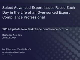 Select Advanced Export Issues Faced Each
Day in the Life of an Overworked Export
Compliance Professional
2014 Upstate New York Trade Conference & Expo
Rochester, New York
June 19, 2014
Law Offices of Jon P. Yormick Co. LPA
An International Law Practice
Attorney Advertising
 