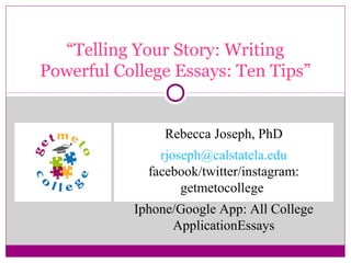 “Telling Your Story: Writing
Powerful College Essays: Ten Tips”
Rebecca Joseph, PhD
rjoseph@calstatela.edu
facebook/twitter/instagram:
getmetocollege
Iphone/Google App: All College
ApplicationEssays
 