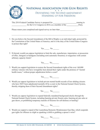 This 2014 Federal Candidate Survey is prepared for ________________________running in
_______________ for the U.S. Congress in 2014, as a member of the ____________Party.
Please return your completed and signed survey no later than _______________.
______________________________________________________________________________
Do you believe the Second Amendment of the Bill of Rights is an individual right, protected by
the Constitution of the United States of America, and it is the duty of the United States Congress
to protect that right?
Yes _____ No ______
If elected, would you oppose legislation to limit the sale, manufacture, importation, or possession
of rifles, shotguns or handguns (including semi-automatic firearms); or magazines with certain
arbitrary capacity limits?
Yes_____ No_______
Would you support legislation to restore the Second Amendment rights of the over 140,000
military veterans who have wrongfully been denied their rights under the pretense of “mental
health issues,” without proper adjudication before a court?
Yes_____ No_______
Would you oppose legislation to include private mental health records of law-abiding citizens
who have NOT been adjudicated mentally ill by a court in the National Instant Check System,
thereby stripping them of their Second Amendment rights?
Yes _____ No_______
Would you oppose legislation to expand federally mandated background checks through the
National Instant Check System, including banning private firearm sales, banning private sales at
gun shows, or prohibiting temporary transfer of firearms for self-defense or hunting?
Yes_____ No_______
Would you support a repeal of the Lautenberg Domestic Misdemeanor Gun Ban, which suspends
gun rights for offenses as slight as spanking a child or grabbing a spouse’s wrist?
Yes_____ No_______
1.
2.
3.
4.
5.
6.
Shak Hill
Virginia Republican
X
X
X
X
X
X
 