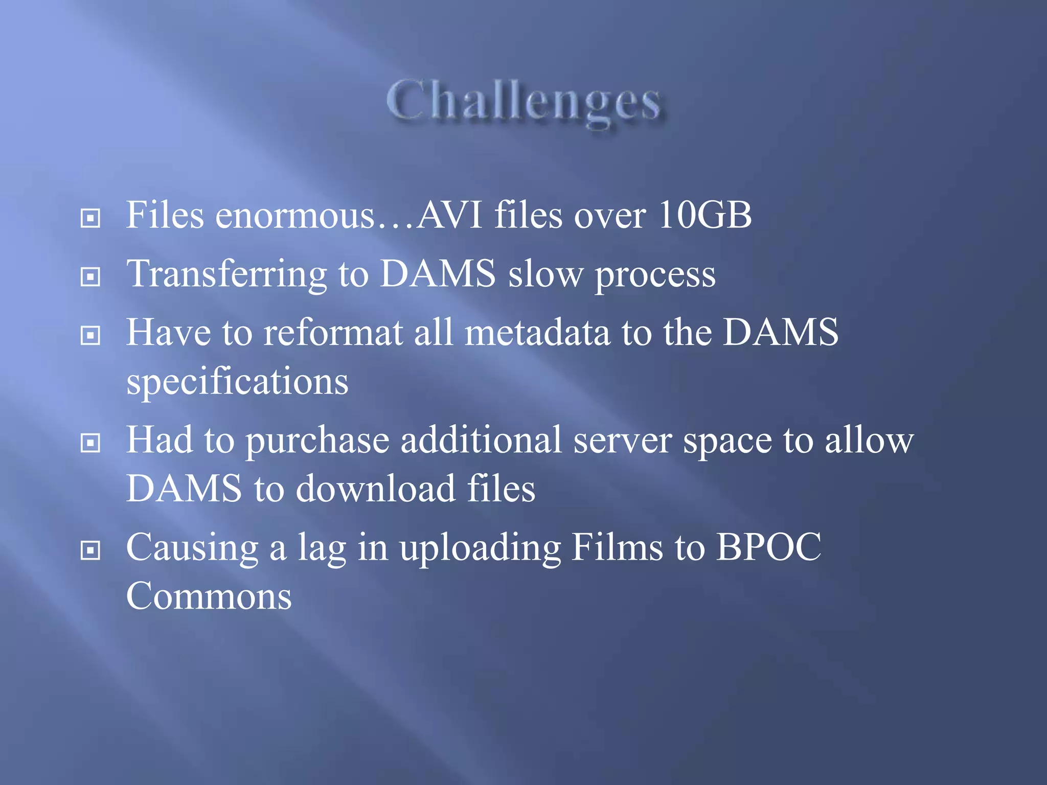  Files enormous…AVI files over 10GB
 Transferring to DAMS slow process
 Have to reformat all metadata to the DAMS
specifications
 Had to purchase additional server space to allow
DAMS to download files
 Causing a lag in uploading Films to BPOC
Commons
 