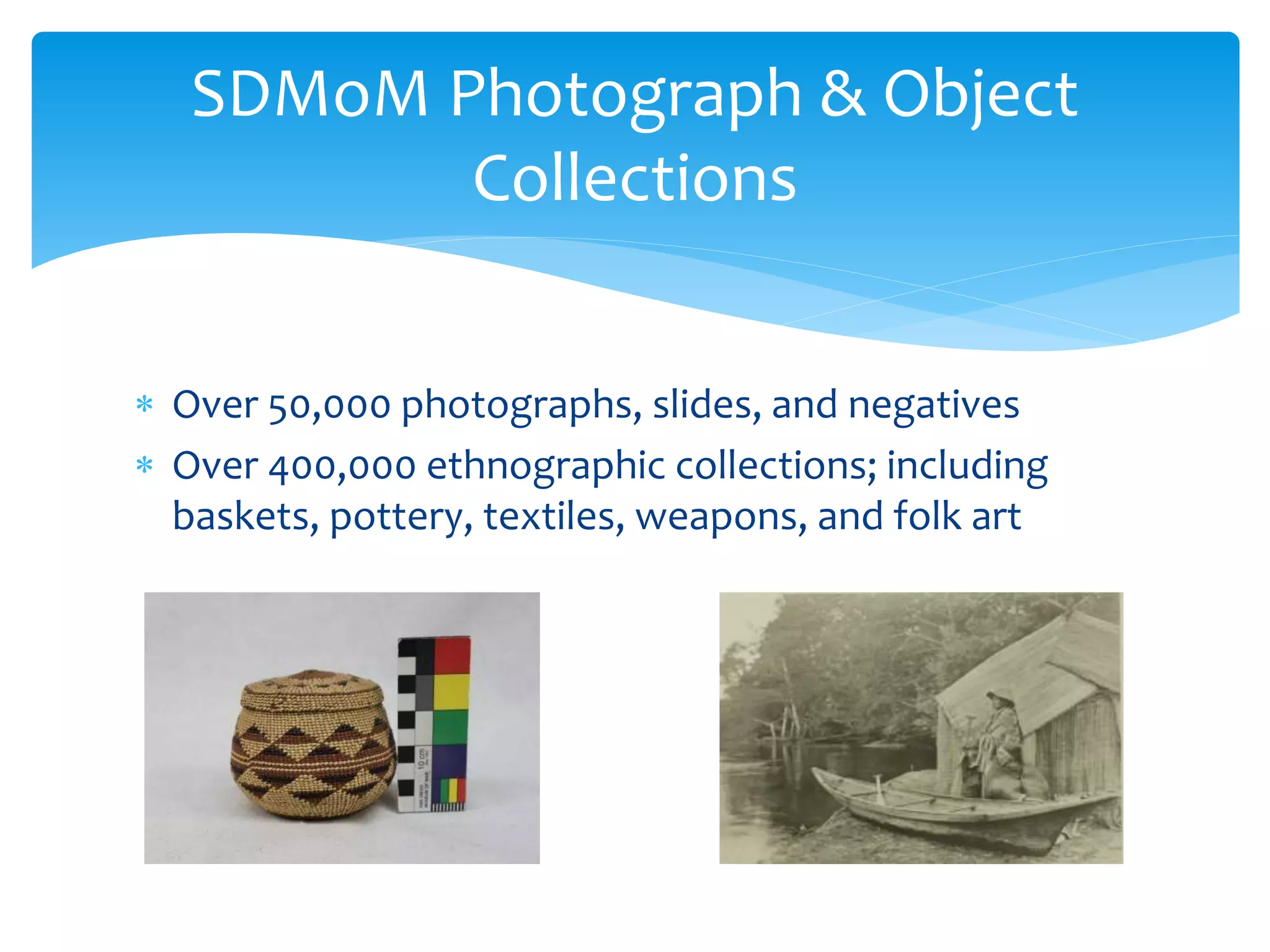  Over 50,000 photographs, slides, and negatives
 Over 400,000 ethnographic collections; including
baskets, pottery, textiles, weapons, and folk art
SDMoM Photograph & Object
Collections
 