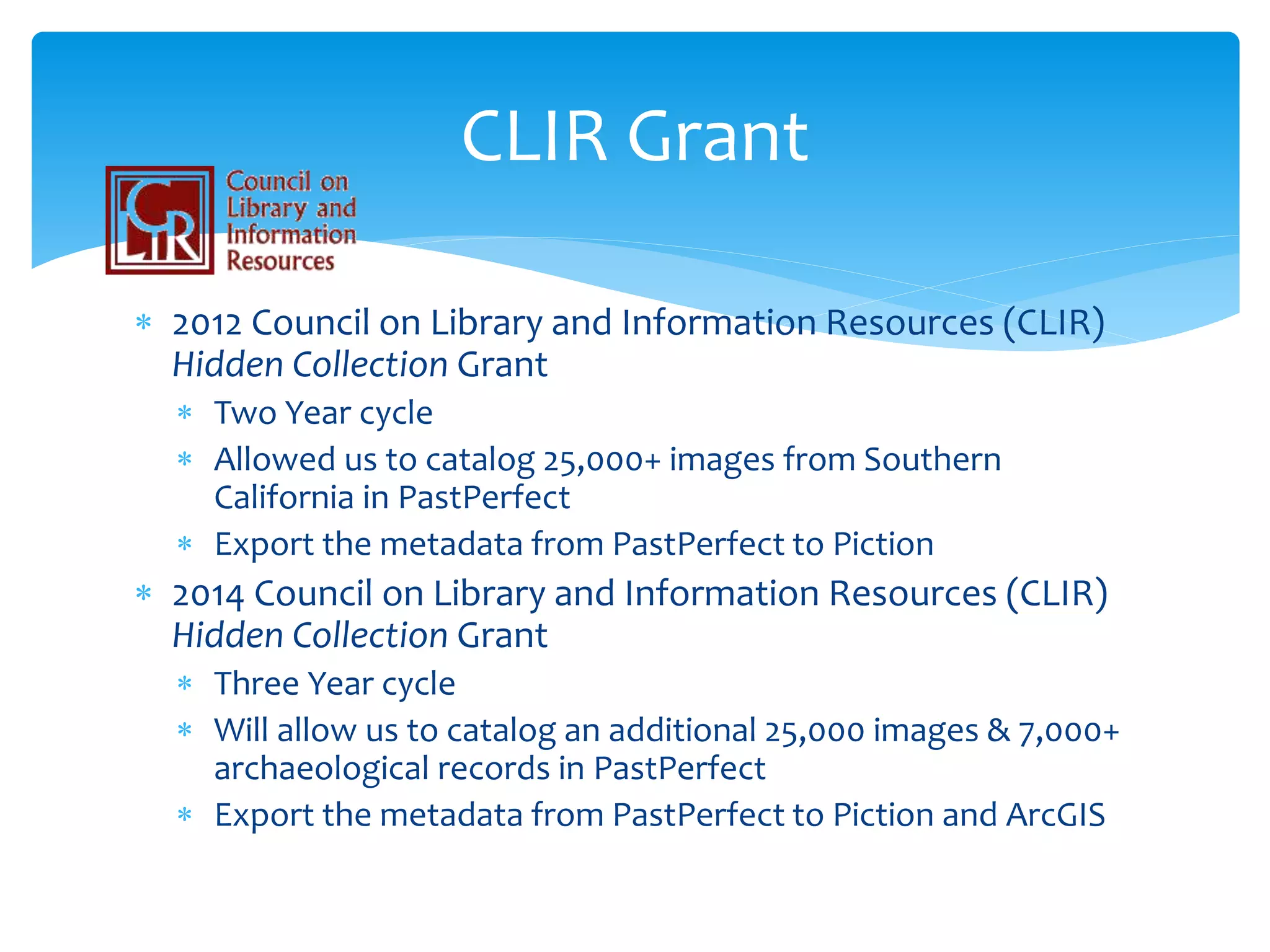 2012 Council on Library and Information Resources (CLIR)
Hidden Collection Grant
 Two Year cycle
 Allowed us to catalog 25,000+ images from Southern
California in PastPerfect
 Export the metadata from PastPerfect to Piction
 2014 Council on Library and Information Resources (CLIR)
Hidden Collection Grant
 Three Year cycle
 Will allow us to catalog an additional 25,000 images & 7,000+
archaeological records in PastPerfect
 Export the metadata from PastPerfect to Piction and ArcGIS
CLIR Grant
 