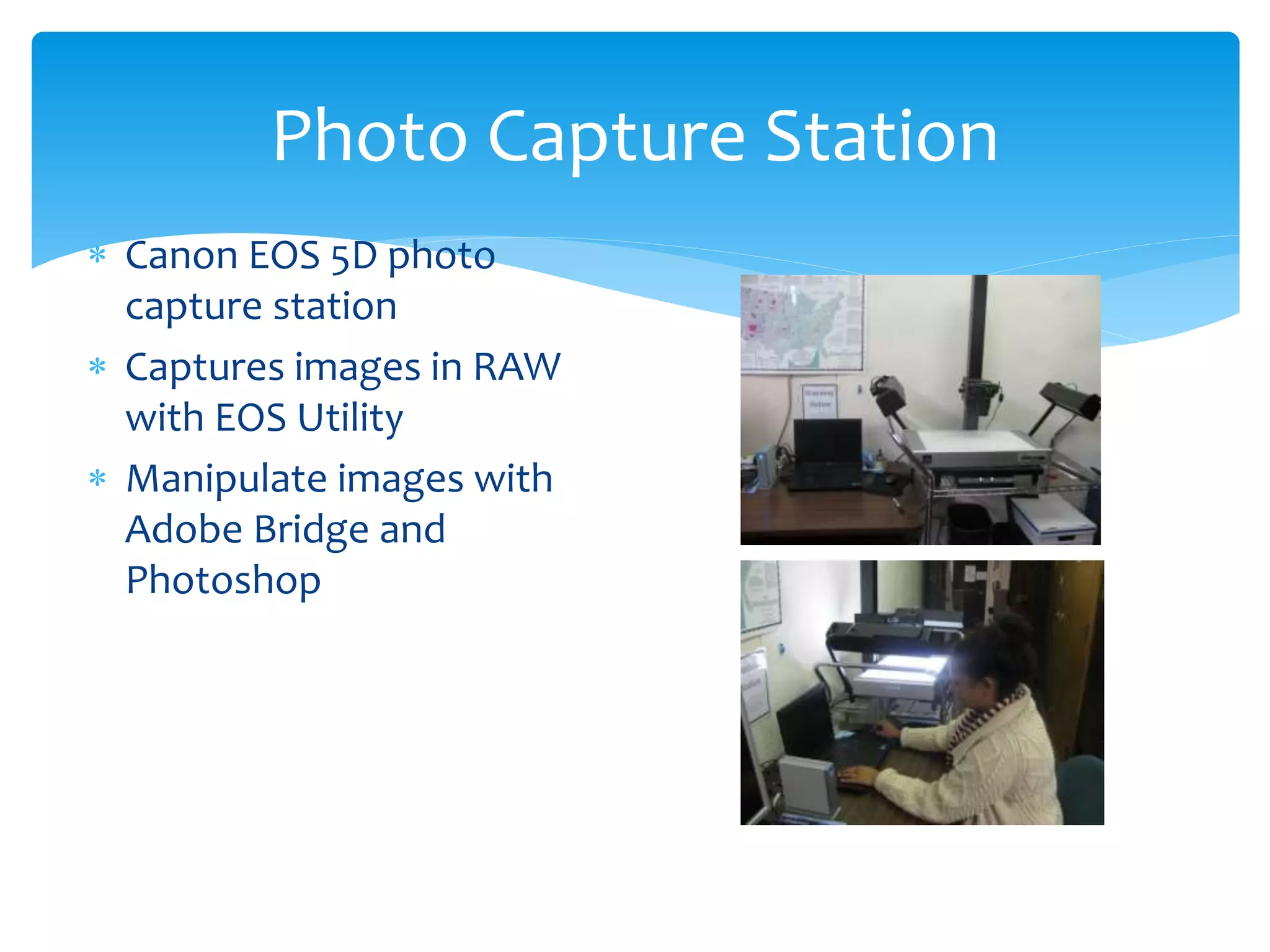 Photo Capture Station
 Canon EOS 5D photo
capture station
 Captures images in RAW
with EOS Utility
 Manipulate images with
Adobe Bridge and
Photoshop
 