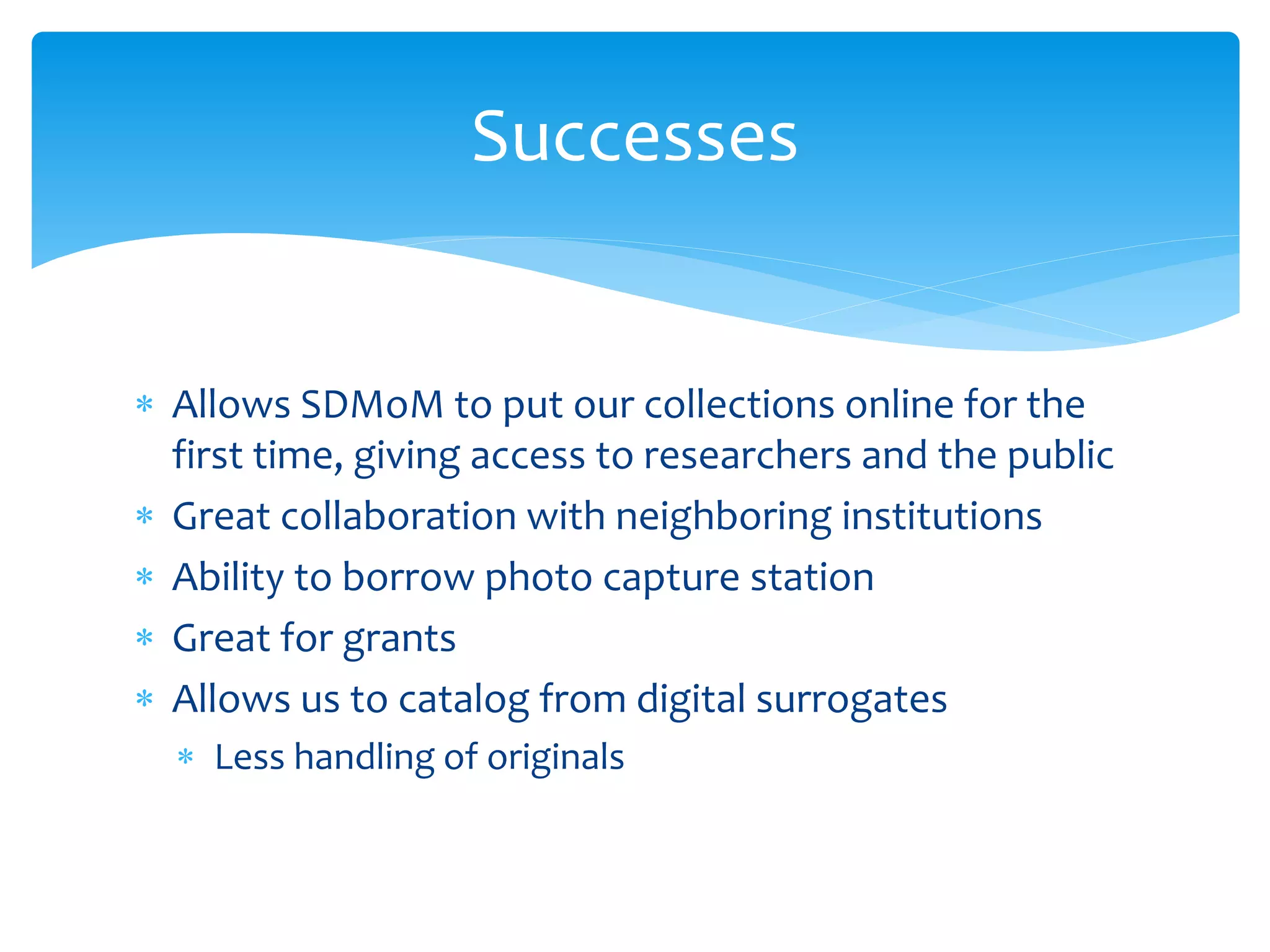  Allows SDMoM to put our collections online for the
first time, giving access to researchers and the public
 Great collaboration with neighboring institutions
 Ability to borrow photo capture station
 Great for grants
 Allows us to catalog from digital surrogates
 Less handling of originals
Successes
 