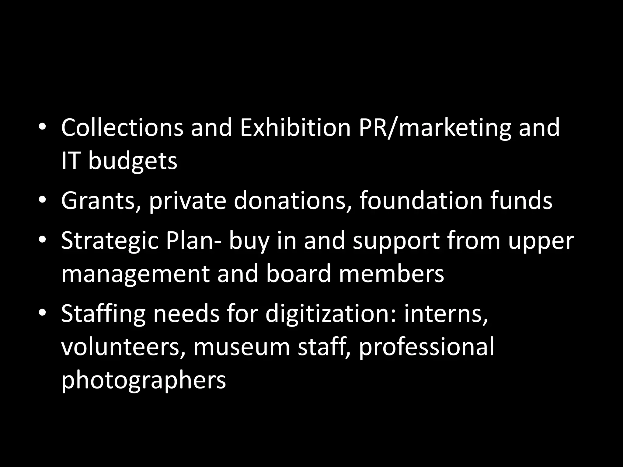 • Collections and Exhibition PR/marketing and
IT budgets
• Grants, private donations, foundation funds
• Strategic Plan- buy in and support from upper
management and board members
• Staffing needs for digitization: interns,
volunteers, museum staff, professional
photographers
 