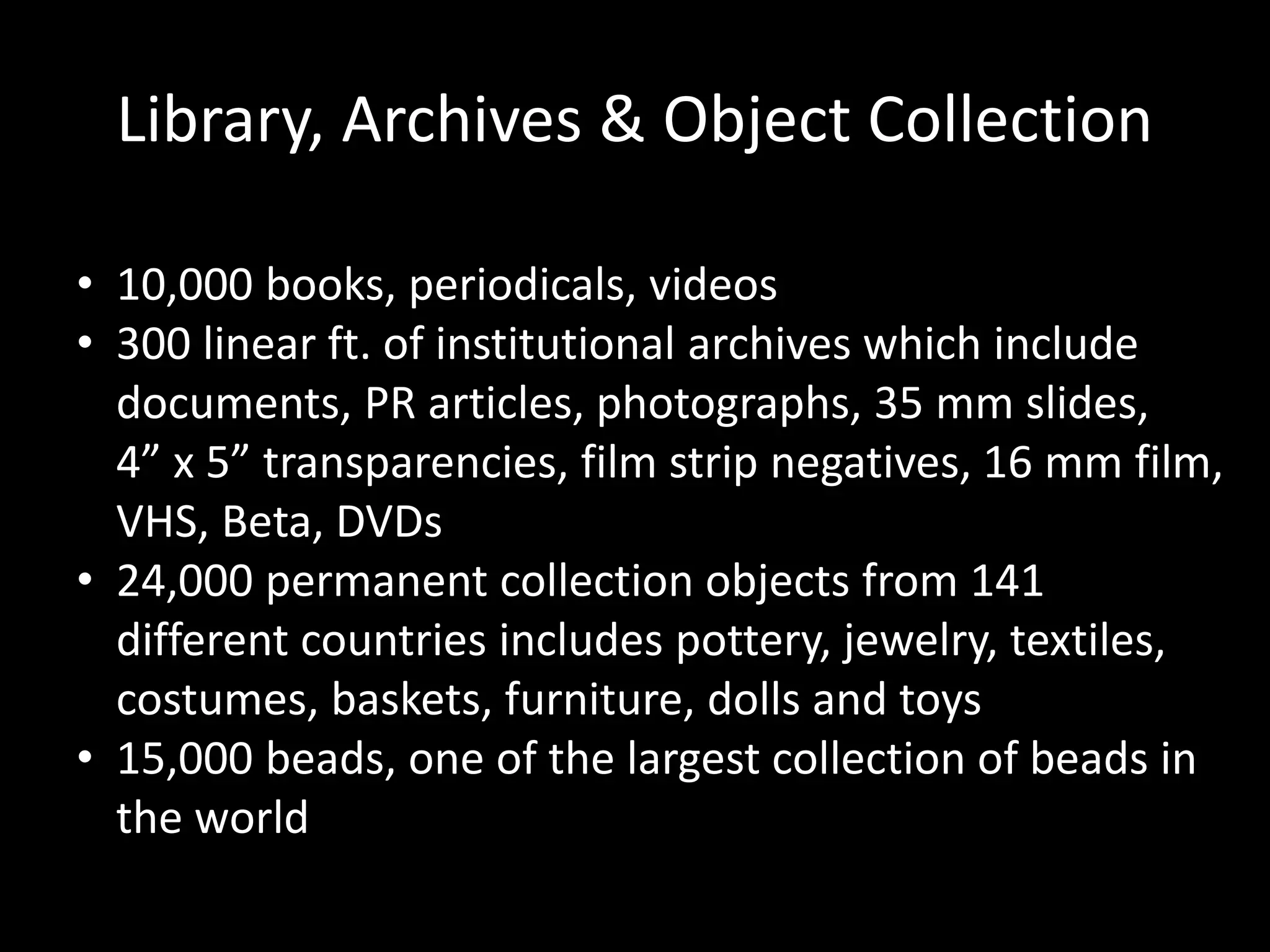 Library, Archives & Object Collection
• 10,000 books, periodicals, videos
• 300 linear ft. of institutional archives which include
documents, PR articles, photographs, 35 mm slides,
4” x 5” transparencies, film strip negatives, 16 mm film,
VHS, Beta, DVDs
• 24,000 permanent collection objects from 141
different countries includes pottery, jewelry, textiles,
costumes, baskets, furniture, dolls and toys
• 15,000 beads, one of the largest collection of beads in
the world
 