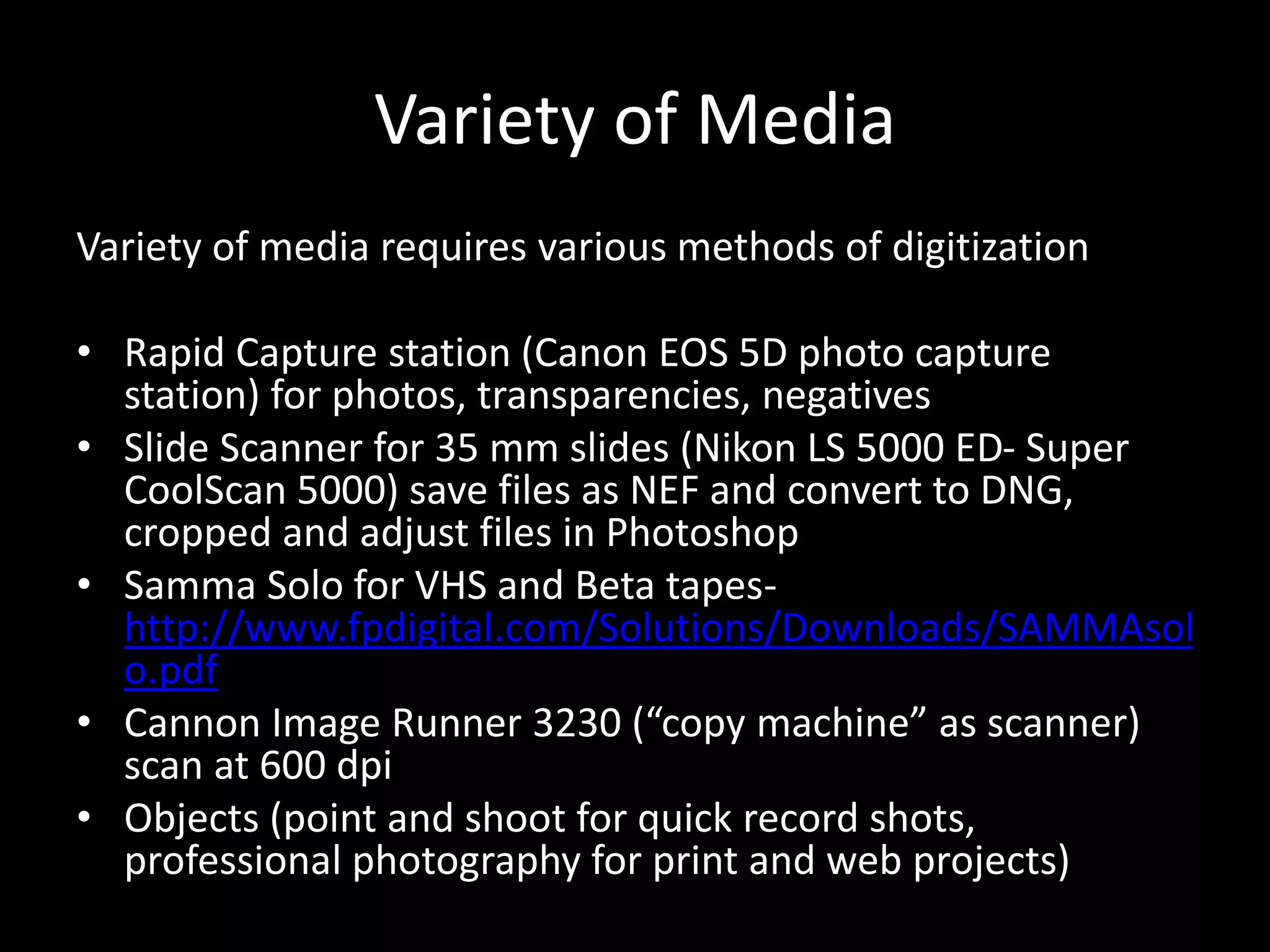 Variety of Media
Variety of media requires various methods of digitization
• Rapid Capture station (Canon EOS 5D photo capture
station) for photos, transparencies, negatives
• Slide Scanner for 35 mm slides (Nikon LS 5000 ED- Super
CoolScan 5000) save files as NEF and convert to DNG,
cropped and adjust files in Photoshop
• Samma Solo for VHS and Beta tapes-
http://www.fpdigital.com/Solutions/Downloads/SAMMAsol
o.pdf
• Cannon Image Runner 3230 (“copy machine” as scanner)
scan at 600 dpi
• Objects (point and shoot for quick record shots,
professional photography for print and web projects)
 