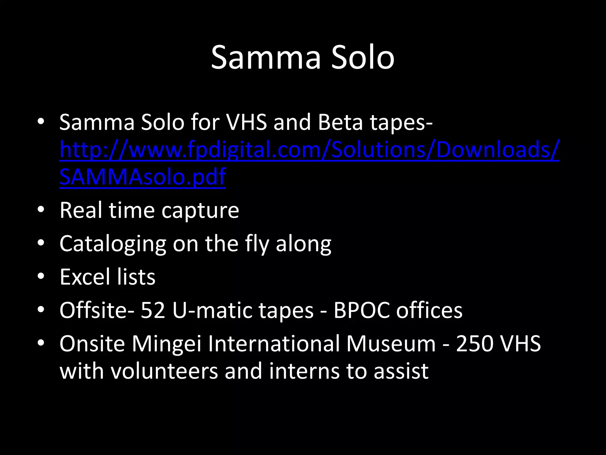 Samma Solo
• Samma Solo for VHS and Beta tapes-
http://www.fpdigital.com/Solutions/Downloads/
SAMMAsolo.pdf
• Real time capture
• Cataloging on the fly along
• Excel lists
• Offsite- 52 U-matic tapes - BPOC offices
• Onsite Mingei International Museum - 250 VHS
with volunteers and interns to assist
 
