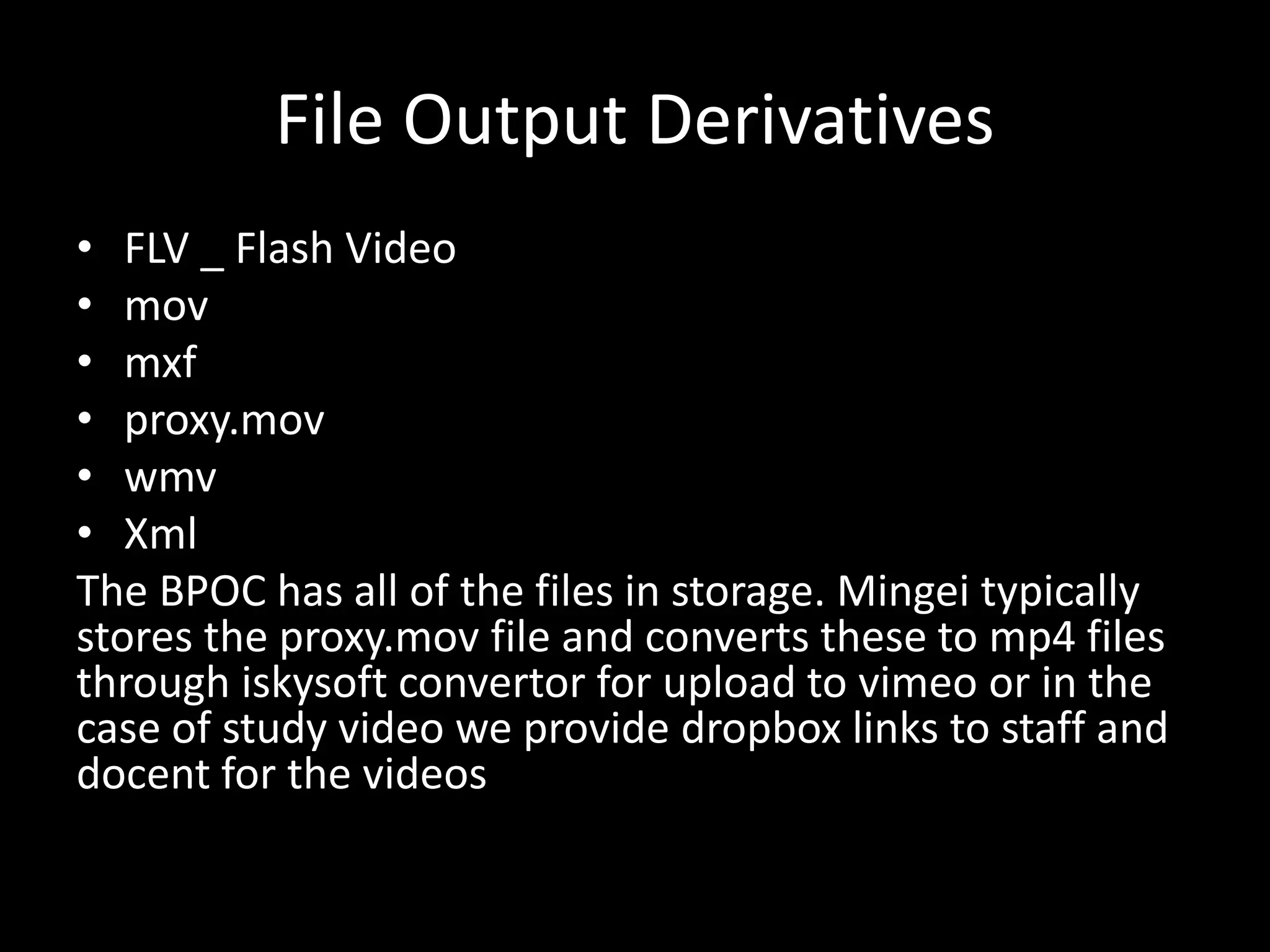 File Output Derivatives
• FLV _ Flash Video
• mov
• mxf
• proxy.mov
• wmv
• Xml
The BPOC has all of the files in storage. Mingei typically
stores the proxy.mov file and converts these to mp4 files
through iskysoft convertor for upload to vimeo or in the
case of study video we provide dropbox links to staff and
docent for the videos
 