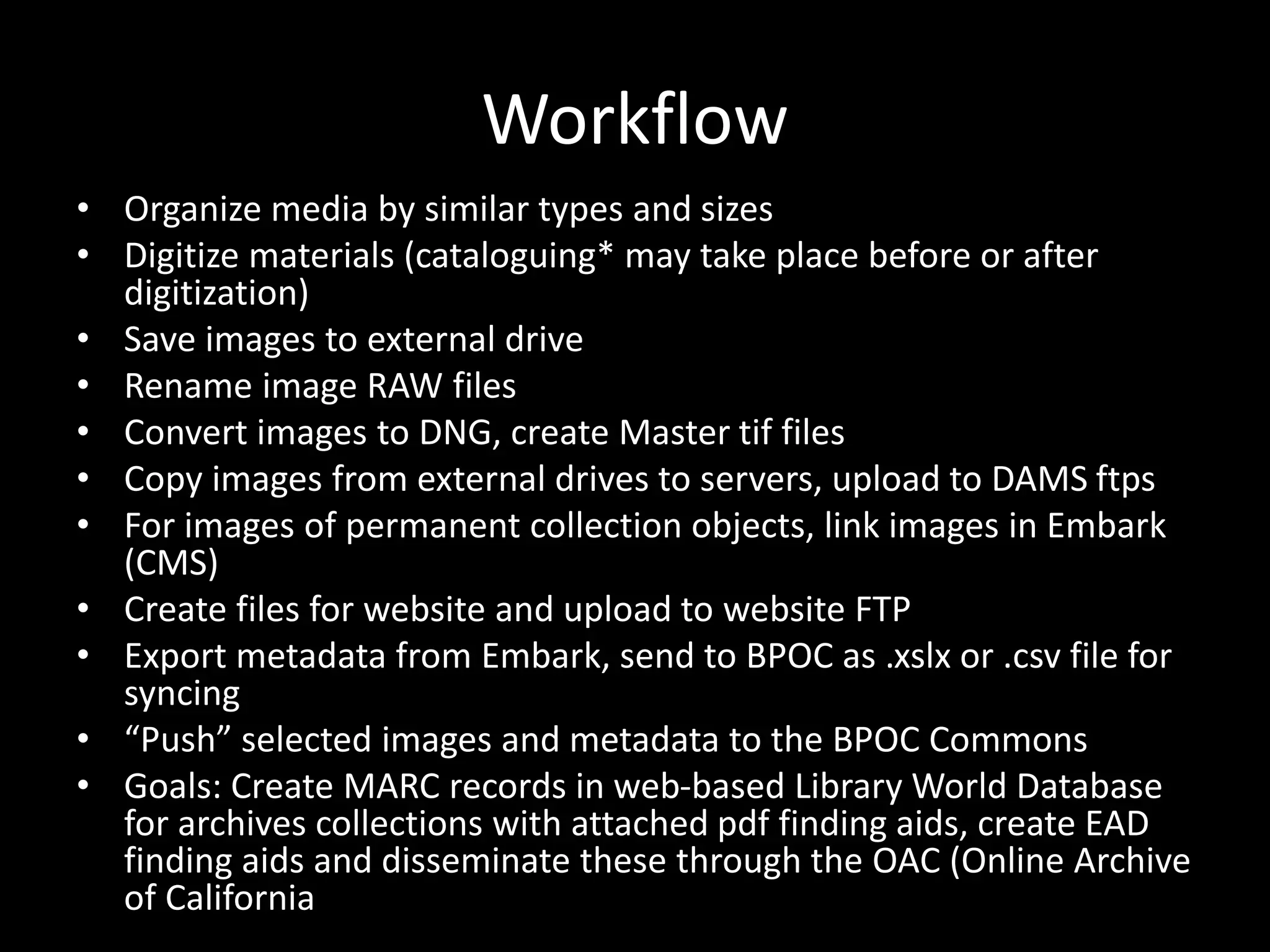 Workflow
• Organize media by similar types and sizes
• Digitize materials (cataloguing* may take place before or after
digitization)
• Save images to external drive
• Rename image RAW files
• Convert images to DNG, create Master tif files
• Copy images from external drives to servers, upload to DAMS ftps
• For images of permanent collection objects, link images in Embark
(CMS)
• Create files for website and upload to website FTP
• Export metadata from Embark, send to BPOC as .xslx or .csv file for
syncing
• “Push” selected images and metadata to the BPOC Commons
• Goals: Create MARC records in web-based Library World Database
for archives collections with attached pdf finding aids, create EAD
finding aids and disseminate these through the OAC (Online Archive
of California
 