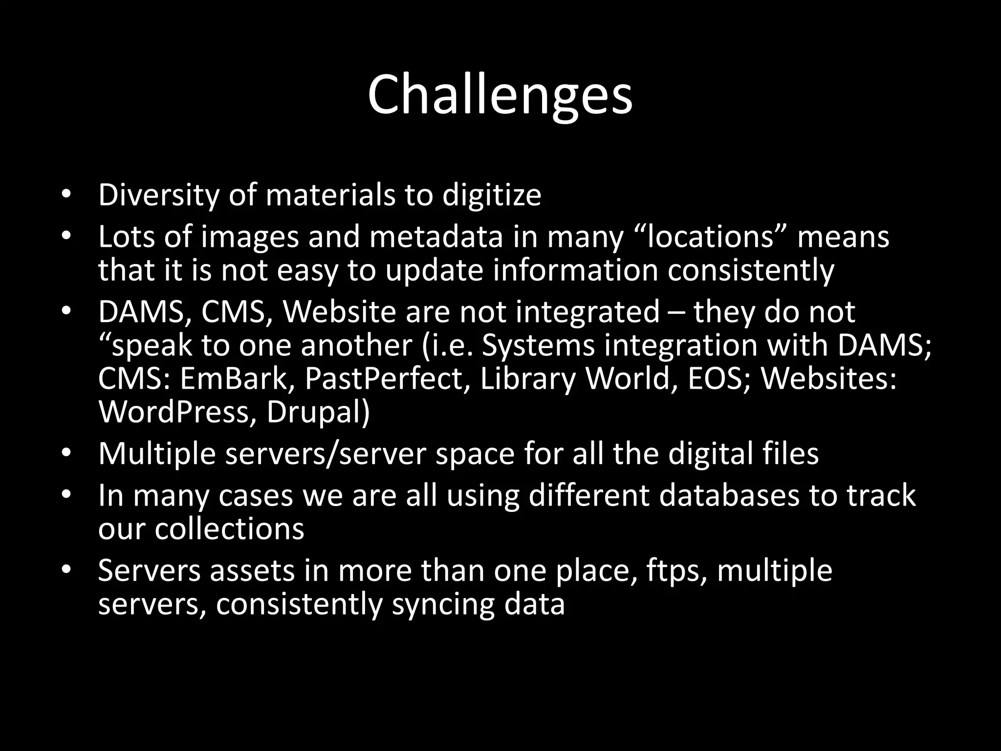 Challenges
• Diversity of materials to digitize
• Lots of images and metadata in many “locations” means
that it is not easy to update information consistently
• DAMS, CMS, Website are not integrated – they do not
“speak to one another (i.e. Systems integration with DAMS;
CMS: EmBark, PastPerfect, Library World, EOS; Websites:
WordPress, Drupal)
• Multiple servers/server space for all the digital files
• In many cases we are all using different databases to track
our collections
• Servers assets in more than one place, ftps, multiple
servers, consistently syncing data
 