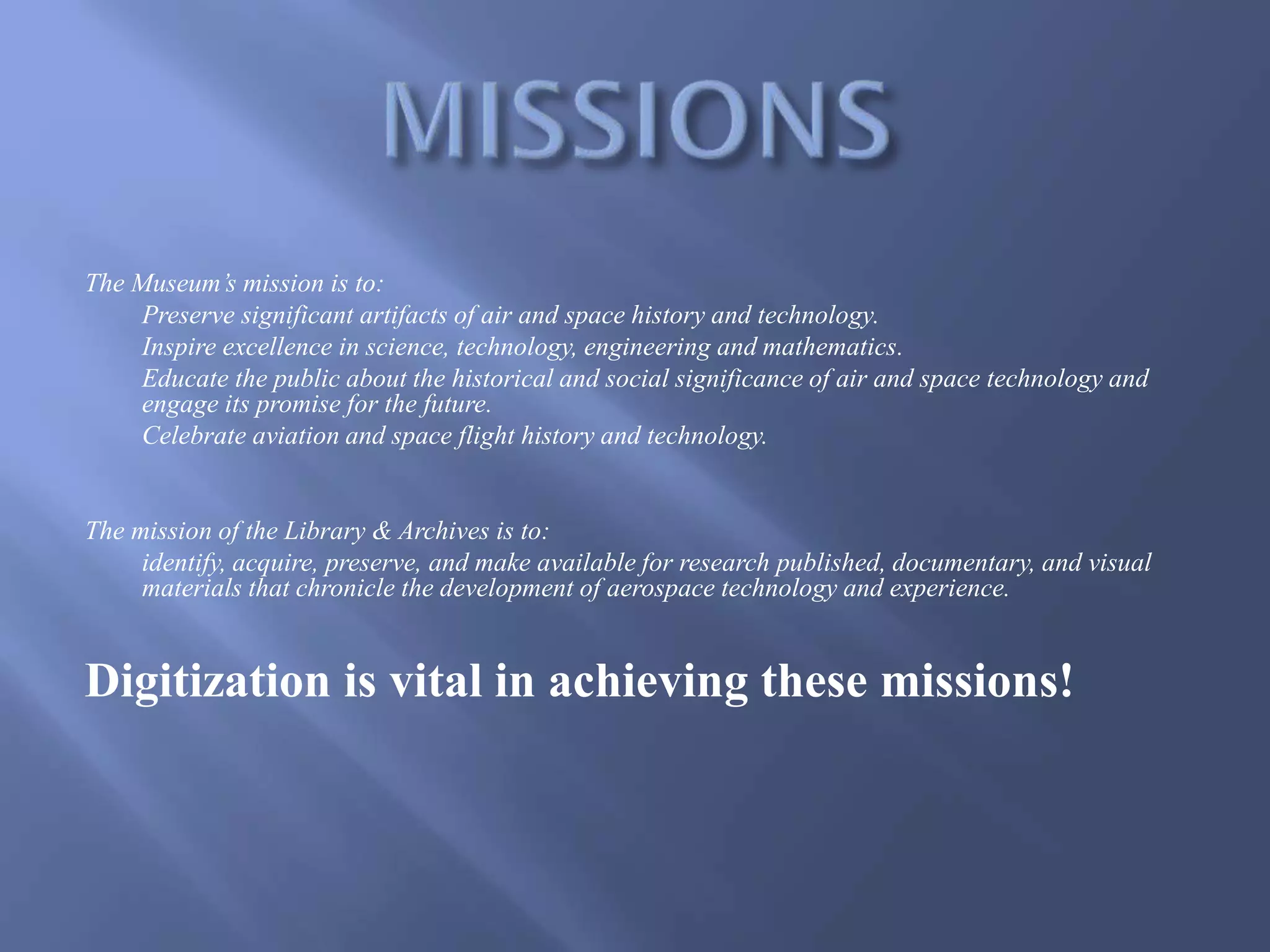 The Museum’s mission is to:
Preserve significant artifacts of air and space history and technology.
Inspire excellence in science, technology, engineering and mathematics.
Educate the public about the historical and social significance of air and space technology and
engage its promise for the future.
Celebrate aviation and space flight history and technology.
The mission of the Library & Archives is to:
identify, acquire, preserve, and make available for research published, documentary, and visual
materials that chronicle the development of aerospace technology and experience.
Digitization is vital in achieving these missions!
 