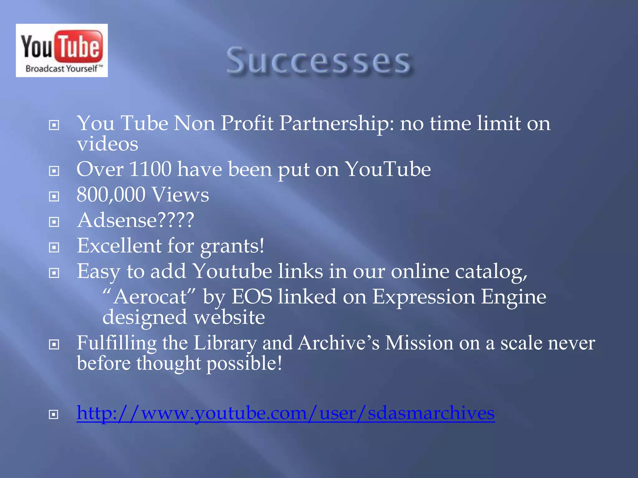  You Tube Non Profit Partnership: no time limit on
videos
 Over 1100 have been put on YouTube
 800,000 Views
 Adsense????
 Excellent for grants!
 Easy to add Youtube links in our online catalog,
“Aerocat” by EOS linked on Expression Engine
designed website
 Fulfilling the Library and Archive’s Mission on a scale never
before thought possible!
 http://www.youtube.com/user/sdasmarchives
 