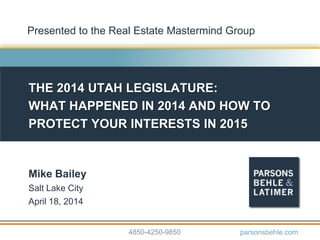 THE 2014 UTAH LEGISLATURE:
WHAT HAPPENED IN 2014 AND HOW TO
PROTECT YOUR INTERESTS IN 2015
Mike Bailey
Salt Lake City
April 18, 2014
4850-4250-9850 parsonsbehle.com
Presented to the Real Estate Mastermind Group
 