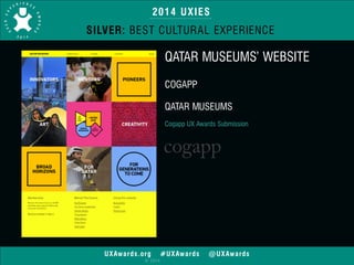 2014 UXIES 
SILVER: BEST CULTURAL EXPERIENCE 
UXAwards.org #UXAwards @UXAwards 
© 2014 
QATAR MUSEUMS’ WEBSITE 
! 
COGAPP 
! 
QATAR MUSEUMS 
! 
Cogapp UX Awards Submission 
 