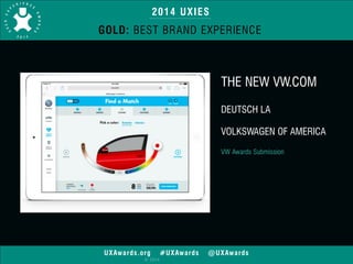 2014 UXIES 
GOLD: BEST BRAND EXPERIENCE 
UXAwards.org #UXAwards @UXAwards 
© 2014 
THE NEW VW.COM 
! 
DEUTSCH LA 
! 
VOLKSWAGEN OF AMERICA 
! 
VW Awards Submission 
 