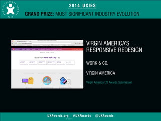 2014 UXIES 
GRAND PRIZE: MOST SIGNIFICANT INDUSTRY EVOLUTION 
UXAwards.org #UXAwards @UXAwards 
© 2014 
VIRGIN AMERICA’S 
RESPONSIVE REDESIGN 
! 
WORK & CO. 
! 
VIRGIN AMERICA 
! 
Virgin America UX Awards Submission 
! 
 