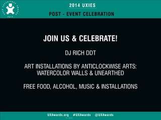 2014 UXIES 
POST - EVENT CELEBRATION 
JOIN US & CELEBRATE! 
UXAwards.org #UXAwards @UXAwards 
© 2014 
! 
DJ RICH DDT 
! 
ART INSTALLATIONS BY ANTICLOCKWISE ARTS: 
WATERCOLOR WALLS & UNEARTHED 
! 
FREE FOOD, ALCOHOL, MUSIC & INSTALLATIONS 
 