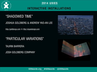 2014 UXIES 
INTERACTIVE INSTALLATIONS 
“SHADOWED TIME” 
! 
JOSHUA GOLDBERG & ANDREW YAO-AN LEE 
! 
http://goldbergs.com & http://utypedesign.com 
“PARTICULAR VARIATIONS” 
! 
TAURIN BARRERA 
! 
JOSH GOLDBERG COMPANY 
! 
UXAwards.org #UXAwards @UXAwards 
© 2014 
 