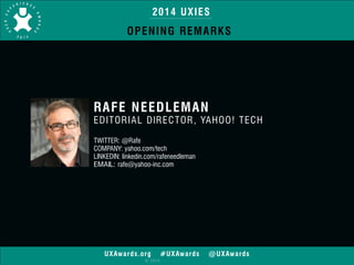 2014 UXIES 
OPENING REMARKS 
RAFE NEEDLEMAN 
EDITORIAL DIRECTOR, YAHOO! TECH 
TWITTER: @Rafe 
COMPANY: yahoo.com/tech 
LINKEDIN: linkedin.com/rafeneedleman 
EMAIL: rafe@yahoo-inc.com 
! 
UXAwards.org #UXAwards @UXAwards 
© 2014 
 