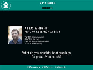 2014 UXIES 
ALEX WRIGHT 
HEAD OF RESEARCH AT ETSY 
TWITTER: @alexgrantwright 
COMPANY: etsy.com 
LINKEDIN: linkedin.com/alex-wright 
WEBSITE: alexwright.org 
UXAwards.org #UXAwards @UXAwards 
© 2014 
!! 
JUDGES 
What do you consider best practices 
for great UX research? 
 