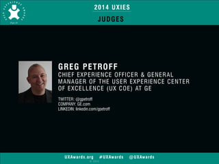 2014 UXIES 
JUDGES 
GREG PETROFF 
CHIEF EXPERIENCE OFFICER & GENERAL 
MANAGER OF THE USER EXPERIENCE CENTER 
OF EXCELLENCE (UX COE) AT GE 
! 
TWITTER: @gpetroff 
COMPANY: GE.com 
LINKEDIN: linkedin.com/gpetroff 
UXAwards.org #UXAwards @UXAwards 
© 2014 
 