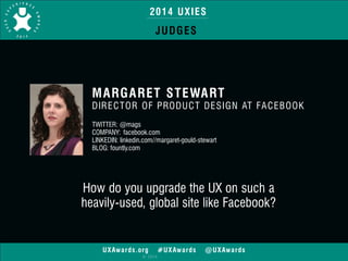 2014 UXIES 
JUDGES 
MARGARET STEWART 
DIRECTOR OF PRODUCT DESIGN AT FACEBOOK 
! 
TWITTER: @mags 
COMPANY: facebook.com 
LINKEDIN: linkedin.com//margaret-gould-stewart 
BLOG: fountly.com 
How do you upgrade the UX on such a 
heavily-used, global site like Facebook? 
UXAwards.org #UXAwards @UXAwards 
© 2014 
 