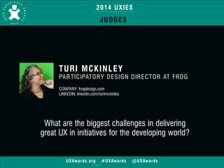 2014 UXIES 
JUDGES 
TURI MCKINLEY 
PARTICIPATORY DESIGN DIRECTOR AT FROG 
! 
COMPANY: frogdesign.com 
LINKEDIN: linkedin.com/turimckinley 
What are the biggest challenges in delivering 
great UX in initiatives for the developing world? 
UXAwards.org #UXAwards @UXAwards 
© 2014 
 