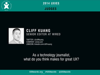 2014 UXIES 
JUDGES 
CLIFF KUANG 
SENIOR EDITOR AT WIRED 
! 
TWITTER: @cliffkuang 
COMPANY: wired.com 
LINKEDIN: linkedin.com/cliff-kuang 
As a technology journalist, 
what do you think makes for great UX? 
UXAwards.org #UXAwards @UXAwards 
© 2014 
 