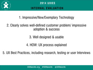 2014 UXIES 
INTERNAL EVALUATION 
1. Impressive/New/Exemplary Technology 
UXAwards.org #UXAwards @UXAwards 
© 2014 
! 
2. Clearly solves well-defined customer problem/ impressive 
adoption & success 
! 
3. Well designed & usable 
! 
4. HOW: UX process explained 
! 
5. UX Best Practices, including research, testing or user Interviews 
 