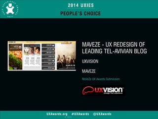 2014 UXIES 
PEOPLE’S CHOICE 
UXAwards.org #UXAwards @UXAwards 
© 2014 
MAVEZE - UX REDESIGN OF 
LEADING TEL-AVIVIAN BLOG 
! 
UXVISION 
! 
MAVEZE 
! 
MaVeZe UX Awards Submission 
 