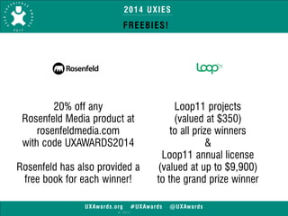 2014 UXIES 
FREEBIES! 
UXAwards.org #UXAwards @UXAwards 
© 2014 
20% off any 
Rosenfeld Media product at 
rosenfeldmedia.com 
with code UXAWARDS2014 
! 
Rosenfeld has also provided a 
free book for each winner! 
Loop11 projects 
(valued at $350) 
to all prize winners 
& 
Loop11 annual license 
(valued at up to $9,900) 
to the grand prize winner 
 