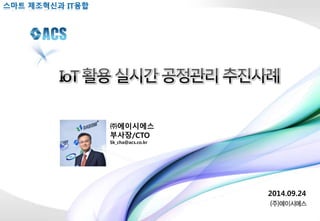 2014.09.24 
스마트 제조혁신과 IT융합 
㈜에이시에스 
부사장/CTO 
Sk_cha@acs.co.kr 
 