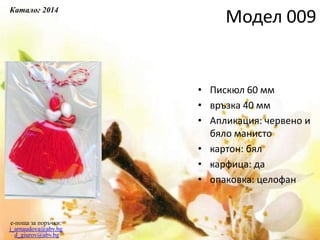 • Пискюл 60 мм
• връзка 40 мм
• Апликация: червено и
бяло манисто
• картон: бял
• карфица: да
• опаковка: целофан
e-поща за поръчки:
j_arnaudova@abv.bg
d_giurov@abv.bg
Модел 009
Каталог 2014
 