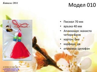 • Пискюл 70 мм
• връзка 40 мм
• Апликация: манисто
четири броя
• картон: бял
• карфица: да
• опаковка: целофан
e-поща за поръчки:
j_arnaudova@abv.bg
d_giurov@abv.bg
Модел 010
Каталог 2014
 
