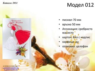 • пискюл 70 мм
• връзка 50 мм
• Апликация: сребристо
манисто
• картон: бял с надпис
• карфица: да
• опаковка: целофан
e-поща за поръчки:
j_arnaudova@abv.bg
d_giurov@abv.bg
Модел 012
Каталог 2014
 