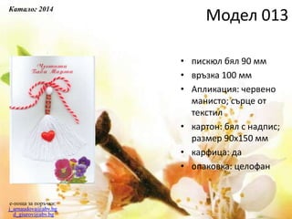 • пискюл бял 90 мм
• връзка 100 мм
• Апликация: червено
манисто; сърце от
текстил
• картон: бял с надпис;
размер 90х150 мм
• карфица: да
• опаковка: целофан
e-поща за поръчки:
j_arnaudova@abv.bg
d_giurov@abv.bg
Модел 013
Каталог 2014
 
