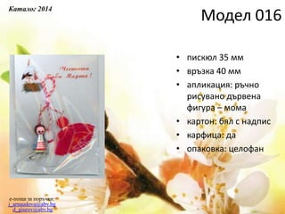 • пискюл 35 мм
• връзка 40 мм
• апликация: ръчно
рисувано дървена
фигура – мома
• картон: бял с надпис
• карфица: да
• опаковка: целофан
e-поща за поръчки:
j_arnaudova@abv.bg
d_giurov@abv.bg
Модел 016
Каталог 2014
 
