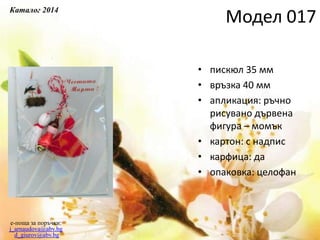 • пискюл 35 мм
• връзка 40 мм
• апликация: ръчно
рисувано дървена
фигура – момък
• картон: с надпис
• карфица: да
• опаковка: целофан
e-поща за поръчки:
j_arnaudova@abv.bg
d_giurov@abv.bg
Модел 017
Каталог 2014
 
