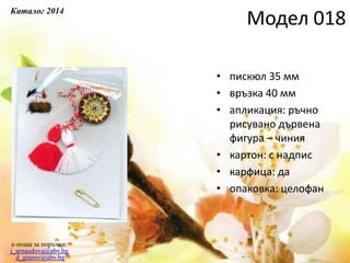 • пискюл 35 мм
• връзка 40 мм
• апликация: ръчно
рисувано дървена
фигура – чиния
• картон: с надпис
• карфица: да
• опаковка: целофан
e-поща за поръчки:
j_arnaudova@abv.bg
d_giurov@abv.bg
Модел 018
Каталог 2014
 