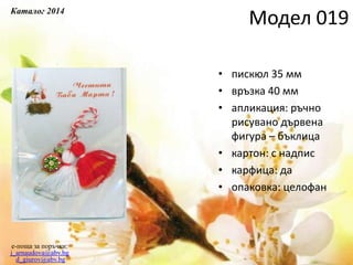 • пискюл 35 мм
• връзка 40 мм
• апликация: ръчно
рисувано дървена
фигура – бъклица
• картон: с надпис
• карфица: да
• опаковка: целофан
e-поща за поръчки:
j_arnaudova@abv.bg
d_giurov@abv.bg
Модел 019Каталог 2014
 