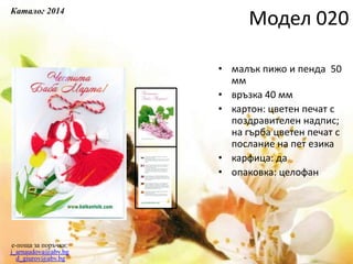 • малък пижо и пенда 50
мм
• връзка 40 мм
• картон: цветен печат с
поздравителен надпис;
на гърба цветен печат с
послание на пет езика
• карфица: да
• опаковка: целофан
e-поща за поръчки:
j_arnaudova@abv.bg
d_giurov@abv.bg
Модел 020
Каталог 2014
 