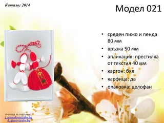 • среден пижо и пенда
80 мм
• връзка 50 мм
• апликация: престилка
от текстил 40 мм
• картон: бял
• карфица: да
• опаковка: целофан
e-поща за поръчки:
j_arnaudova@abv.bg
d_giurov@abv.bg
Модел 021
Каталог 2014
 