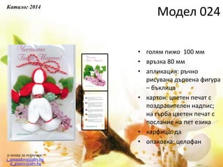 • голям пижо 100 мм
• връзка 80 мм
• апликация: ръчно
рисувана дървена фигура
– бъклица
• картон: цветен печат с
поздравителен надпис;
на гърба цветен печат с
послание на пет езика
• карфица: да
• опаковка: целофан
e-поща за поръчки:
j_arnaudova@abv.bg
d_giurov@abv.bg
Модел 024
Каталог 2014
 